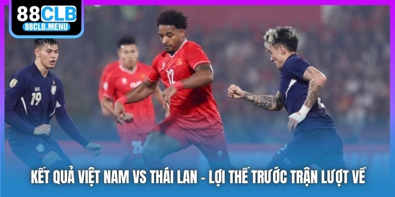 Kết quả Việt Nam vs Thái Lan - lợi thế trước trận lượt về