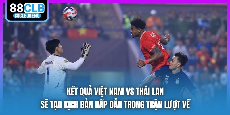 Kết quả Việt Nam vs Thái Lan sẽ tạo kịch bản hấp dẫn trong trận lượt về